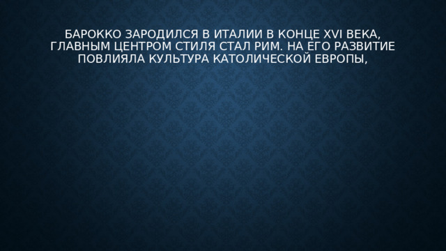 Барокко зародился в Италии в конце XVI века, главным центром стиля стал Рим. На его развитие повлияла культура католической Европы,
