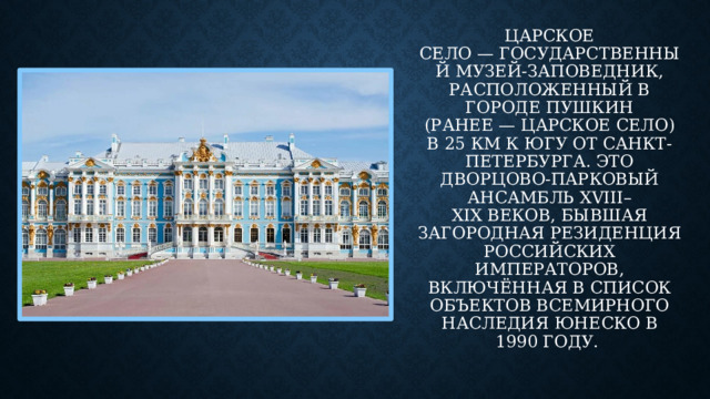 Царское Село — государственный музей-заповедник, расположенный в городе Пушкин (ранее — Царское Село) в 25 км к югу от Санкт-Петербурга. Это дворцово-парковый ансамбль XVIII–XIX веков, бывшая загородная резиденция российских императоров, включённая в список объектов Всемирного наследия ЮНЕСКО в 1990 году. 