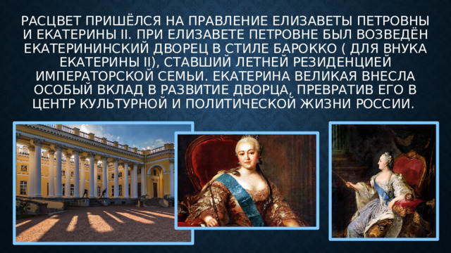 Расцвет пришёлся на правление Елизаветы Петровны и Екатерины II. При Елизавете Петровне был возведён Екатерининский дворец в стиле барокко ( для внука екатерины II), ставший летней резиденцией императорской семьи. Екатерина Великая внесла особый вклад в развитие дворца, превратив его в центр культурной и политической жизни России. 