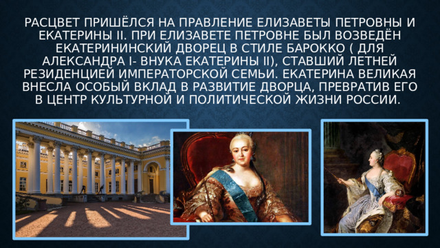 Расцвет пришёлся на правление Елизаветы Петровны и Екатерины II. При Елизавете Петровне был возведён Екатерининский дворец в стиле барокко ( для александра I- внука екатерины II), ставший летней резиденцией императорской семьи. Екатерина Великая внесла особый вклад в развитие дворца, превратив его в центр культурной и политической жизни России. 