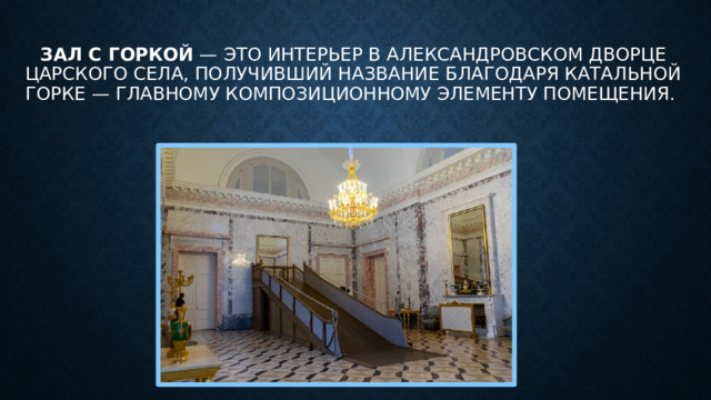Зал с горкой  — это интерьер в Александровском дворце Царского Села, получивший название благодаря катальной горке — главному композиционному элементу помещения. 