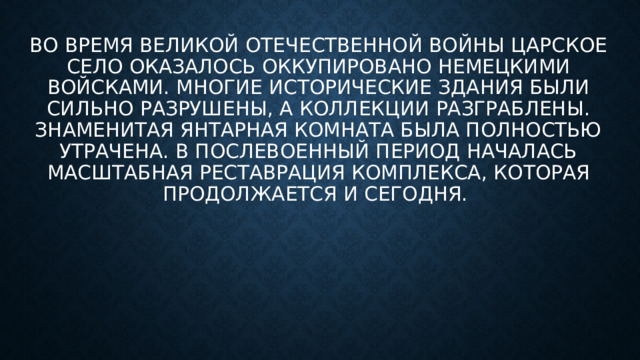Во время Великой Отечественной войны Царское Село оказалось оккупировано немецкими войсками. Многие исторические здания были сильно разрушены, а коллекции разграблены. Знаменитая Янтарная комната была полностью утрачена. В послевоенный период началась масштабная реставрация комплекса, которая продолжается и сегодня. 