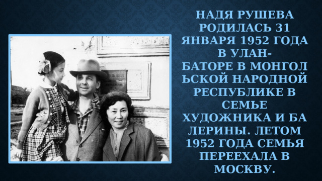 Надя Рушева родилась 31 января 1952 года в Улан-Баторе в Монгольской Народной Республике в семье художника и балерины. Летом 1952 года семья переехала в Москву.