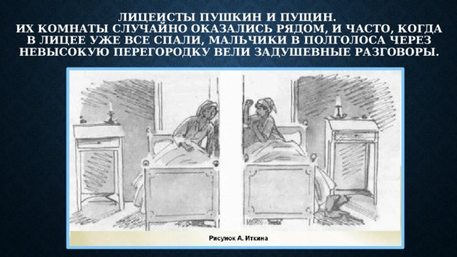 Лицеисты Пушкин и Пущин.  Их комнаты случайно оказались рядом, и часто, когда в лицее уже все спали, мальчики в полголоса через невысокую перегородку вели задушевные разговоры.