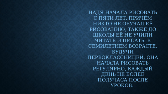 Надя начала рисовать с пяти лет, причём никто не обучал её рисованию, также до школы её не учили читать и писать. В семилетнем возрасте, будучи первоклассницей, она начала рисовать регулярно, каждый день не более получаса после уроков.
