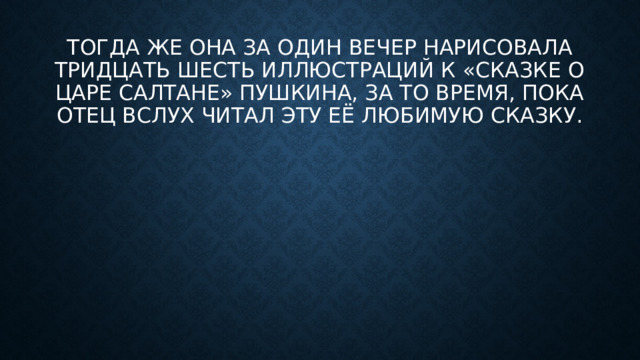 Тогда же она за один вечер нарисовала тридцать шесть иллюстраций к «Сказке о царе Салтане» Пушкина, за то время, пока отец вслух читал эту её любимую сказку.