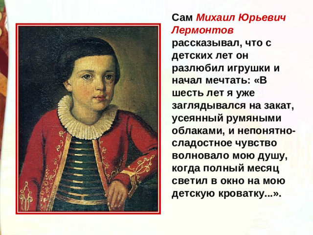 Сам Михаил Юрьевич Лермонтов рассказывал, что с детских лет он разлюбил игрушки и начал мечтать: «В шесть лет я уже заглядывался на закат, усеянный румяными облаками, и непонятно-сладостное чувство волновало мою душу, когда полный месяц светил в окно на мою детскую кроватку...».