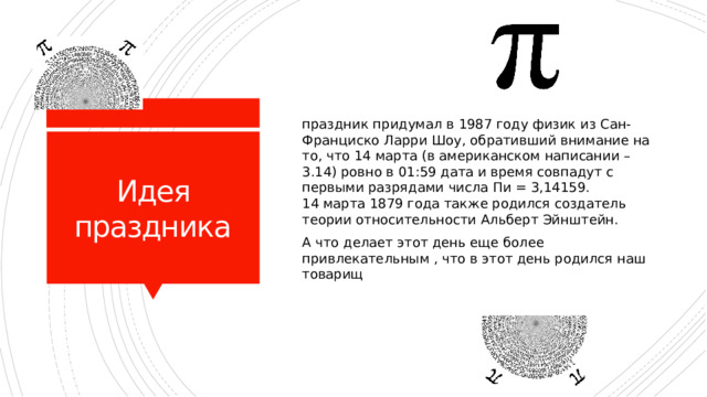 праздник придумал в 1987 году физик из Сан-Франциско Ларри Шоу, обративший внимание на то, что 14 марта (в американском написании – 3.14) ровно в 01:59 дата и время совпадут с первыми разрядами числа Пи = 3,14159.  14 марта 1879 года также родился создатель теории относительности Альберт Эйнштейн. А что делает этот день еще более привлекательным , что в этот день родился наш товарищ Идея праздника