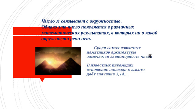 Число  связывают с окружностью.  Однако это число появляется в различных математических результатах, в которых ни о какой окружности речи нет.  Среди самых известных памятников архитектуры замечается акономерность числа  В известных пирамидах отношение площади к высоте даёт значение 3,14….