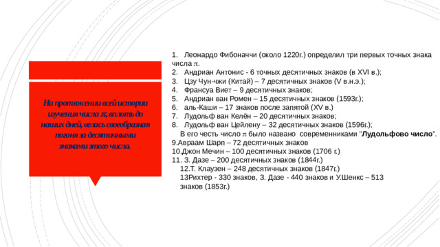 Леонардо Фибоначчи (около 1220г.) определил три первых точных знака числа  . Андриан Антонис - 6 точных десятичных знаков (в XVI в.); Цзу Чун-чжи (Китай) – 7 десятичных знаков (V в.н.э.); Франсуа Виет – 9 десятичных знаков; Андриан ван Ромен – 15 десятичных знаков (1593г.); аль-Каши – 17 знаков после запятой (XV в.) Лудольф ван Келён – 20 десятичных знаков; Лудольф ван Цейлену – 32 десятичных знаков (1596г.);