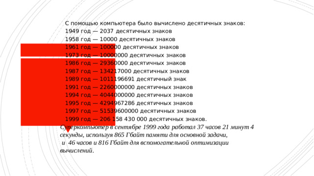 С помощью компьютера было вычислено десятичных знаков: 1949 год — 2037 десятичных знаков 1958 год — 10000 десятичных знаков 1961 год — 100000 десятичных знаков 1973 год — 10000000 десятичных знаков 1986 год — 29360000 десятичных знаков 1987 год — 134217000 десятичных знаков 1989 год — 1011196691 десятичный знак 1991 год — 2260000000 десятичных знаков 1994 год — 4044000000 десятичных знаков 1995 год — 4294967286 десятичных знаков 1997 год — 51539600000 десятичных знаков 1999 год — 206 158 430 000 десятичных знаков. Суперкомпьютер в сентябре 1999 года работал 37 часов 21 минут 4 секунды, используя 865 Гбайт памяти для основной задачи,  и 46 часов и 816 Гбайт для вспомогательной оптимизации  вычислений.