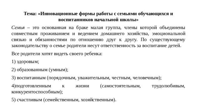Тема: «Инновационные формы работы с семьями обучающихся и воспитанников начальной школы» Семья – это основанная на браке малая группа, члены которой объединены совместным проживанием и ведением домашнего хозяйства, эмоциональной связью и обязанностями по отношению друг к другу. По существующему законодательству о семье родители несут ответственность за воспитание детей. Все родители хотят видеть своего ребенка: 1) здоровым; 2) образованным (умным); 3) воспитанным (порядочным, уважительным, честным, человечным); 4)подготовленным к жизни (самостоятельным, трудолюбивым, конкурентоспособным); 5) счастливым (семейственным, хозяйственным).