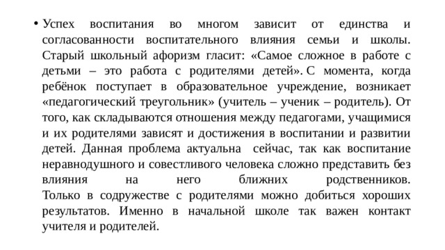 Успех воспитания во многом зависит от единства и согласованности воспитательного влияния семьи и школы. Старый школьный афоризм гласит: «Самое сложное в работе с детьми – это работа с родителями детей». С момента, когда ребёнок поступает в образовательное учреждение, возникает «педагогический треугольник» (учитель – ученик – родитель). От того, как складываются отношения между педагогами, учащимися и их родителями зависят и достижения в воспитании и развитии детей. Данная проблема актуальна сейчас, так как воспитание неравнодушного и совестливого человека сложно представить без влияния на него ближних родственников.  Только в содружестве с родителями можно добиться хороших результатов. Именно в начальной школе так важен контакт учителя и родителей.