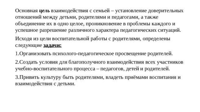 Основная цель взаимодействия с семьей – установление доверительных отношений между детьми, родителями и педагогами, а также объединение их в одно целое, проникновение в проблемы каждого и успешное разрешение различного характера педагогических ситуаций. Исходя из цели воспитательной работы с родителями, определены следующие  задачи:   1.Организовать психолого-педагогическое просвещение родителей. 2.Создать условия для благополучного взаимодействия всех участников учебно-воспитательного процесса – педагогов, детей и родителей. 3.Привить культуру быть родителями, владеть приёмами воспитания и взаимодействия с детьми. 