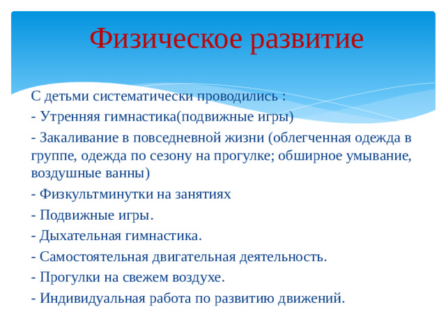 Физическое развитие   С детьми систематически проводились : - Утренняя гимнастика(подвижные игры) - Закаливание в повседневной жизни (облегченная одежда в группе, одежда по сезону на прогулке; обширное умывание, воздушные ванны) - Физкультминутки на занятиях - Подвижные игры. - Дыхательная гимнастика. - Самостоятельная двигательная деятельность. - Прогулки на свежем воздухе. - Индивидуальная работа по развитию движений.