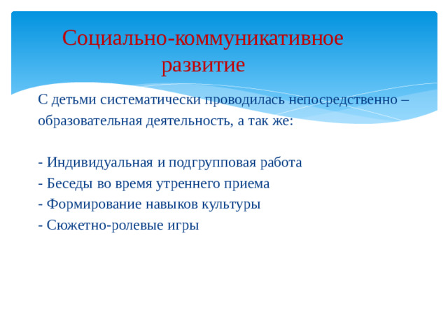Социально-коммуникативное  развитие   С детьми систематически проводилась непосредственно – образовательная деятельность, а так же: - Индивидуальная и подгрупповая работа - Беседы во время утреннего приема - Формирование навыков культуры - Сюжетно-ролевые игры