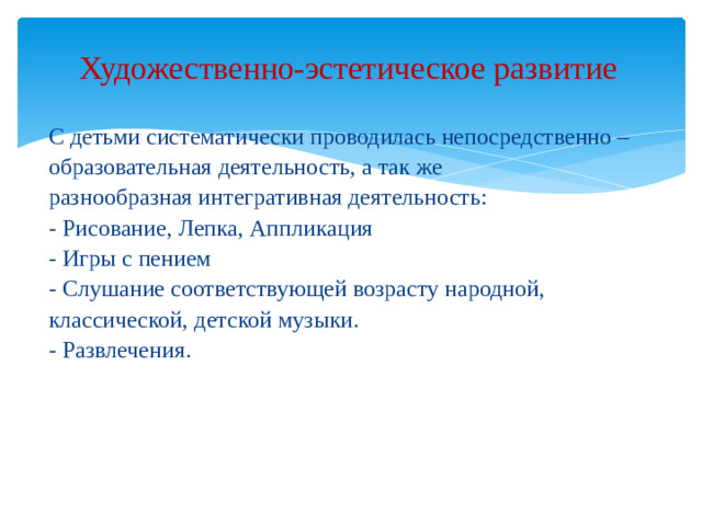 Художественно-эстетическое развитие   С детьми систематически проводилась непосредственно – образовательная деятельность, а так же разнообразная интегративная деятельность: - Рисование, Лепка, Аппликация - Игры с пением - Слушание соответствующей возрасту народной, классической, детской музыки. - Развлечения.