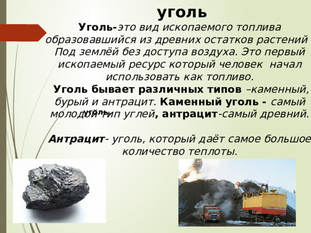 уголь Уголь- это вид ископаемого топлива образовавшийся из древних остатков растений . Под землёй без доступа воздуха. Это первый ископаемый ресурс который человек начал использовать как топливо.  Уголь бывает различных типов –каменный, бурый и антрацит . Каменный уголь - самый молодой тип углей , антрацит -самый древний.  Антрацит - уголь, который даёт самое большое количество теплоты. .  уголь.