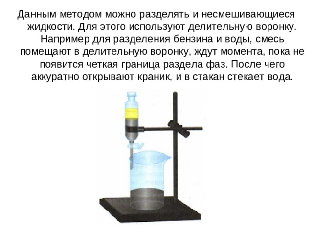 Данным методом можно разделять и несмешивающиеся жидкости. Для этого используют делительную воронку. Например для разделения бензина и воды, смесь помещают в делительную воронку, ждут момента, пока не появится четкая граница раздела фаз. После чего аккуратно открывают краник, и в стакан стекает вода.