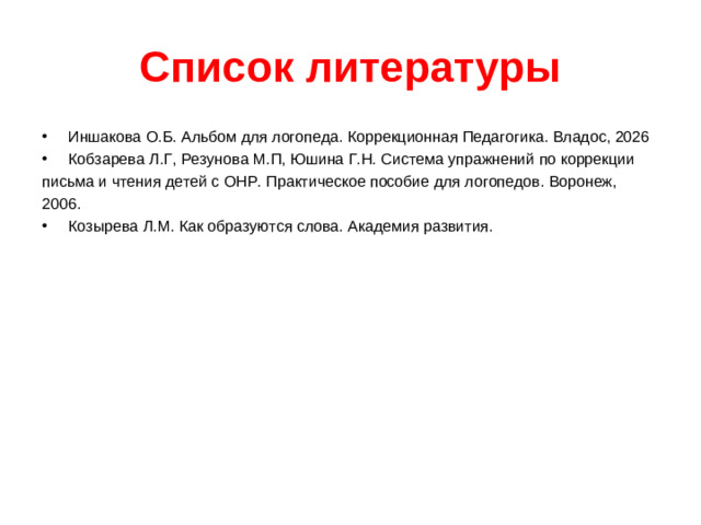 Список литературы Иншакова О.Б. Альбом для логопеда. Коррекционная Педагогика. Владос, 2026 Кобзарева Л.Г, Резунова М.П, Юшина Г.Н. Система упражнений по коррекции письма и чтения детей с ОНР. Практическое пособие для логопедов. Воронеж, 2006.