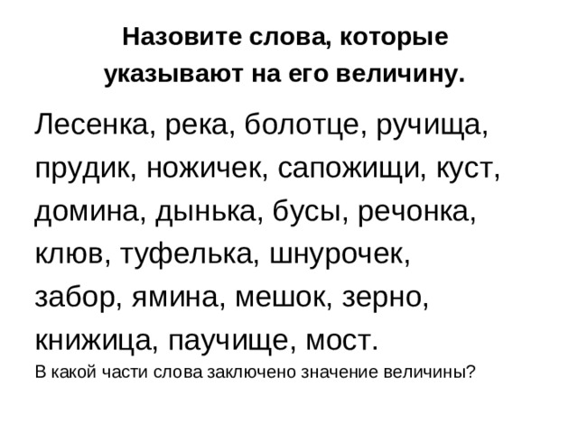 Назовите слова, которые  указывают на его величину.  Лесенка, река, болотце, ручища, прудик, ножичек, сапожищи, куст, домина, дынька, бусы, речонка, клюв, туфелька, шнурочек, забор, ямина, мешок, зерно, книжица, паучище, мост. В какой части слова заключено значение величины?