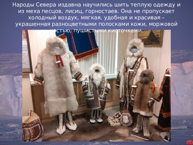 Народы Севера издавна научились шить теплую одежду и из меха песцов, лисиц, горностаев. Она не пропускает холодный воздух, мягкая, удобная и красивая – украшенная разноцветными полосками кожи, моржовой костью, пушистыми кисточками.