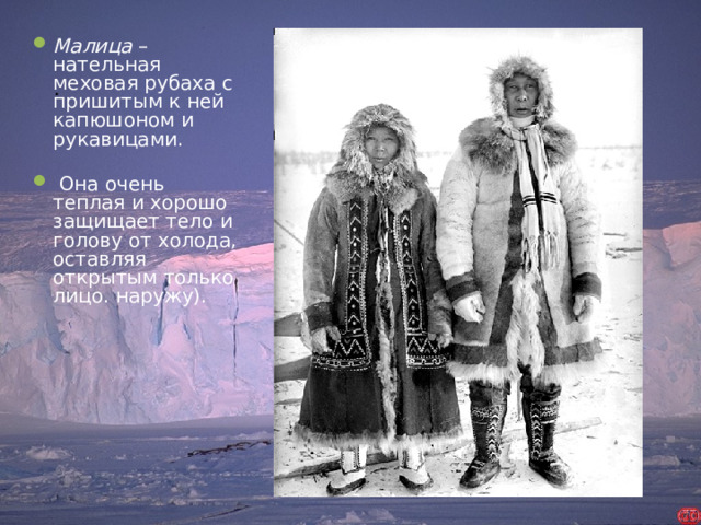 Малица – нательная меховая рубаха с пришитым к ней капюшоном и рукавицами.  Она очень теплая и хорошо защищает тело и голову от холода, оставляя открытым только лицо. наружу).