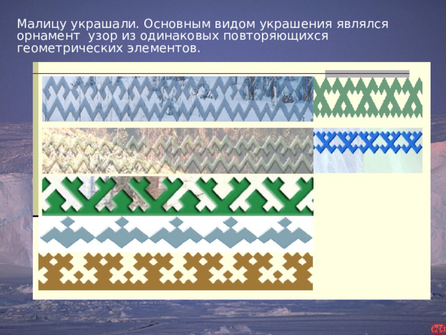 Малицу украшали. Основным видом украшения являлся орнамент узор из одинаковых повторяющихся геометрических элементов.