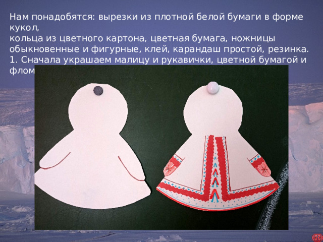 Нам понадобятся: вырезки из плотной белой бумаги в форме кукол, кольца из цветного картона, цветная бумага, ножницы обыкновенные и фигурные, клей, карандаш простой, резинка. 1. Сначала украшаем малицу и рукавички, цветной бумагой и фломастерами