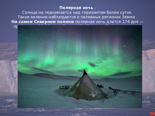 Полярная ночь  . Солнце не поднимается над горизонтом более суток. Такое явление наблюдается в полярных регионах Земли . На самом Северном полюсе  полярная ночь длится 174 дня — примерно с 25–26 сентября по 17–18 марта. Северное сияние.