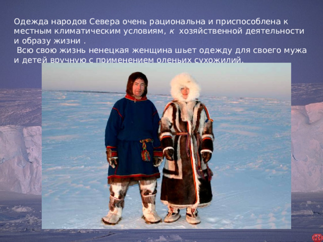 Одежда народов Севера очень рациональна и приспособлена к местным климатическим условиям, к хозяйственной деятельности и образу жизни .  Всю свою жизнь ненецкая женщина шьет одежду для своего мужа и детей  вручную с применением оленьих сухожилий.  