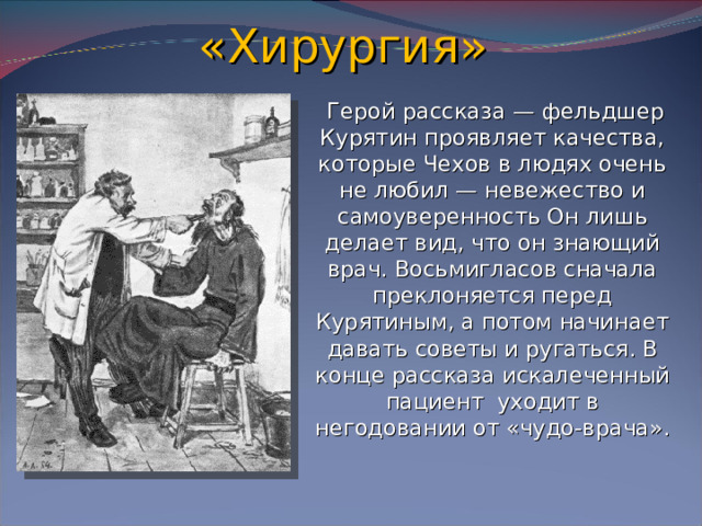 «Хирургия»  Герой рассказа — фельдшер Курятин проявляет качества, которые Чехов в людях очень не любил — невежество и самоуверенность Он лишь делает вид, что он знающий врач. Восьмигласов сначала преклоняется перед Курятиным, а потом начинает давать советы и ругаться. В конце рассказа искалеченный пациент уходит в негодовании от «чудо-врача».