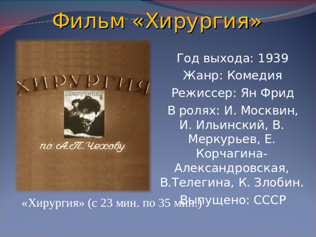 Фильм «Хирургия»  Год выхода: 1939  Жанр: Комедия  Режиссер: Ян Фрид  В ролях: И. Москвин, И. Ильинский, В. Меркурьев, Е. Корчагина-Александровская, В.Телегина, К. Злобин.  Выпущено: СССР «Хирургия» (с 23 мин. по 35 мин.)
