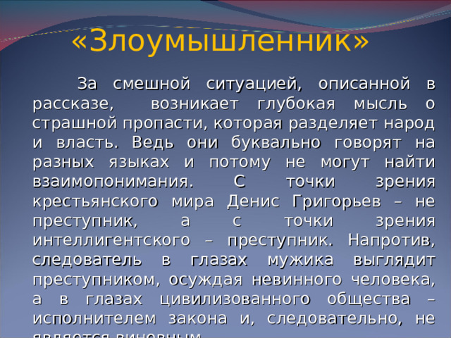 «Злоумышленник»  За смешной ситуацией, описанной в рассказе, возникает глубокая мысль о страшной пропасти, которая разделяет народ и власть. Ведь они буквально говорят на разных языках и потому не могут найти взаимопонимания. С точки зрения крестьянского мира Денис Григорьев – не преступник, а с точки зрения интеллигентского – преступник. Напротив, следователь в глазах мужика выглядит преступником, осуждая невинного человека, а в глазах цивилизованного общества – исполнителем закона и, следовательно, не является виновным.
