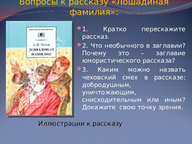 Вопросы к рассказу «Лошадиная фамилия»: 1. Кратко перескажите рассказ. 2. Что необычного в заглавии? Почему это – заглавие юмористического рассказа? 3. Каким можно назвать чеховский смех в рассказе: добродушным, уничтожающим, снисходительным или иным? Докажите свою точку зрения. Иллюстрации к рассказу