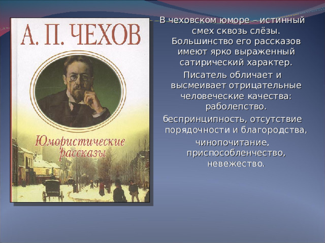 В чеховском юморе – истинный смех сквозь слёзы. Большинство его рассказов имеют ярко выраженный сатирический характер. Писатель обличает и высмеивает отрицательные человеческие качества: раболепство. беспринципность, отсутствие порядочности и благородства, чинопочитание, приспособленчество, невежество.