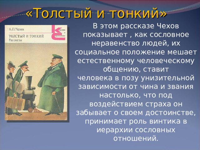 «Толстый и тонкий» В этом рассказе Чехов показывает , как сословное неравенство людей, их социальное положение мешает естественному человеческому общению, ставит человека в позу унизительной зависимости от чина и звания настолько, что под воздействием страха он забывает о своем достоинстве, принимает роль винтика в иерархии сословных отношений.
