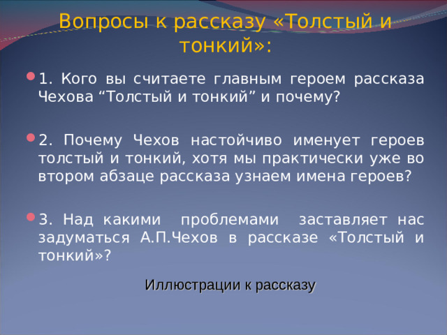 Вопросы к рассказу «Толстый и тонкий»: 1. Кого вы считаете главным героем рассказа Чехова “Толстый и тонкий” и почему?  2. Почему Чехов настойчиво именует героев толстый и тонкий, хотя мы практически уже во втором абзаце рассказа узнаем имена героев?  3. Над какими проблемами заставляет нас задуматься А.П.Чехов в рассказе «Толстый и тонкий»? Иллюстрации к рассказу