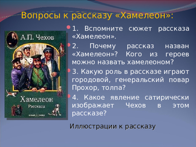 Вопросы к рассказу «Хамелеон»: 1. Вспомните сюжет рассказа «Хамелеон». 2. Почему рассказ назван «Хамелеон»? Кого из героев можно назвать хамелеоном? 3. Какую роль в рассказе играют городовой, генеральский повар Прохор, толпа? 4. Какое явление сатирически изображает Чехов в этом рассказе? Иллюстрации к рассказу