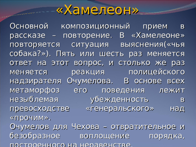«Хамелеон» Основной композиционный прием в рассказе – повторение. В «Хамелеоне» повторяется ситуация выяснения(«чья собака?»). Пять или шесть раз меняется ответ на этот вопрос, и столько же раз меняется реакция полицейского надзирателя Очумелова. В основе всех метаморфоз его поведения лежит незыблемая убежденность в превосходстве «генеральского» над «прочим». Очумелов для Чехова – отвратительное и безобразное воплощение порядка, построенного на неравенстве.