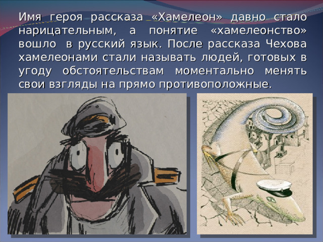 Имя героя рассказа «Хамелеон» давно стало нарицательным, а понятие «хамелеонство» вошло в русский язык. После рассказа Чехова хамелеонами стали называть людей, готовых в угоду обстоятельствам моментально менять свои взгляды на прямо противоположные.