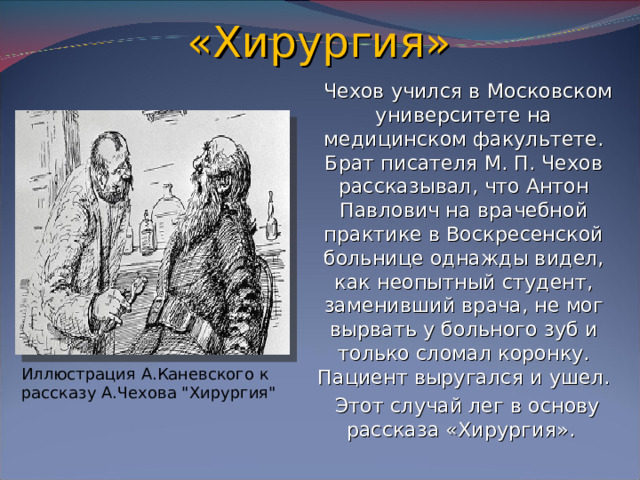 «Хирургия»  Чехов учился в Московском университете на медицинском факультете. Брат писателя М. П. Чехов рассказывал, что Антон Павлович на врачебной практике в Воскресенской больнице однажды видел, как неопытный студент, заменивший врача, не мог вырвать у больного зуб и только сломал коронку. Пациент выругался и ушел.  Этот случай лег в основу рассказа «Хирургия». Иллюстрация А.Каневского к рассказу А.Чехова 