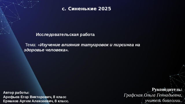 с. Синенькие 2025  Исследовательская работа     Тема: « Изучение влияния татуировок и пирсинга на здоровье человека». Руководитель:  Графская Ольга Геннадьевна, учитель биологии.. Автор работы: Арефьев Егор Викторович, 8 класс Ермаков Артем Алексеевич, 8 класс.