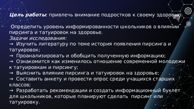 Цель работы : привлечь внимание подростков к своему здоровью.  Определить уровень информированности школьников о влиянии пирсинга и татуировок на здоровье. Задачи исследования: → Изучить литературу по теме история появления пирсинга и татуировок; → Проанализировать и обобщить полученную информацию; → Ознакомится как изменилось отношение современной молодежи к татуировкам и пирсингу; → Выяснить влияние пирсинга и татуировок на здоровье; → Составить анкету и провести опрос среди учащихся старших классов; → Разработать рекомендации и создать информационный буклет для школьников, которые планируют сделать пирсинг или татуировку.