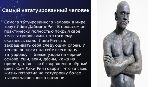 Самый нататуированный человек Самого татуированного человек в мире зовут Лаки Даймонд Рич. В прошлом он практически полностью покрыл своё тело татуировками, но этого ему оказалось мало. Лаки Рич стал закрашивать себя следующим слоем. И теперь он носит на себе всего одну татуировку — белые узоры на чёрной основе. Уши, веки, дёсны, кожа на причиндалах — всё закрашено в чёрный цвет. Сам Лаки Рич говорит, что за свою жизнь потратил на татуировку более тысячи часов своего времени.