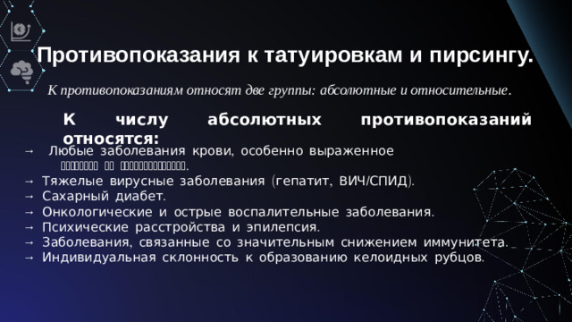 Противопоказания к татуировкам и пирсингу. К противопоказаниям относят две группы: абсолютные и относительные. К числу абсолютных противопоказаний относятся: →  Любые заболевания крови, особенно выраженное  снижение ее свертываемости. → Тяжелые вирусные заболевания (гепатит, ВИЧ/СПИД). → Сахарный диабет. →  Онкологические и острые воспалительные заболевания. → Психические расстройства и эпилепсия. → Заболевания, связанные со значительным снижением иммунитета. → Индивидуальная склонность к образованию келоидных рубцов.