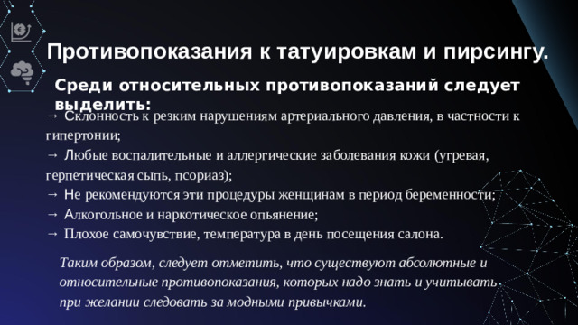Противопоказания к татуировкам и пирсингу. Среди относительных противопоказаний следует выделить: → С клонность к резким нарушениям артериального давления, в частности к гипертонии; → Л юбые воспалительные и аллергические заболевания кожи (угревая, герпетическая сыпь, псориаз); → Н е рекомендуются эти процедуры женщинам в период беременности; → А лкогольное и наркотическое опьянение; → Плохое самочувствие, температура в день посещения салона. Таким образом, следует отметить, что существуют абсолютные и относительные противопоказания, которых надо знать и учитывать при желании следовать за модными привычками.