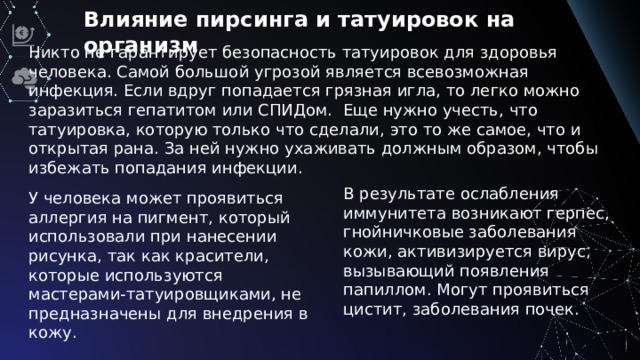 Влияние пирсинга и татуировок на организм Никто не гарантирует безопасность татуировок для здоровья человека. Самой большой угрозой является всевозможная инфекция. Если вдруг попадается грязная игла, то легко можно заразиться гепатитом или СПИДом. Еще нужно учесть, что татуировка, которую только что сделали, это то же самое, что и открытая рана. За ней нужно ухаживать должным образом, чтобы избежать попадания инфекции. В результате ослабления иммунитета возникают герпес, гнойничковые заболевания кожи, активизируется вирус, вызывающий появления папиллом. Могут проявиться цистит, заболевания почек. У человека может проявиться аллергия на пигмент, который использовали при нанесении рисунка, так как красители, которые используются мастерами-татуировщиками, не предназначены для внедрения в кожу.