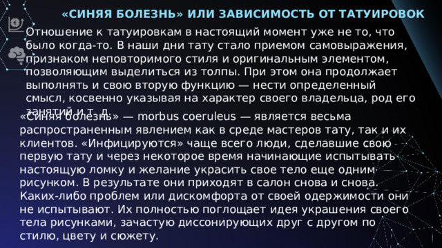 «Синяя болезнь» или зависимость от татуировок Отношение к татуировкам в настоящий момент уже не то, что было когда-то. В наши дни тату стало приемом самовыражения, признаком неповторимого стиля и оригинальным элементом, позволяющим выделиться из толпы. При этом она продолжает выполнять и свою вторую функцию — нести определенный смысл, косвенно указывая на характер своего владельца, род его занятий и т. д. «Синяя болезнь» — morbus coeruleus — является весьма распространенным явлением как в среде мастеров тату, так и их клиентов. «Инфицируются» чаще всего люди, сделавшие свою первую тату и через некоторое время начинающие испытывать настоящую ломку и желание украсить свое тело еще одним рисунком. В результате они приходят в салон снова и снова. Каких-либо проблем или дискомфорта от своей одержимости они не испытывают. Их полностью поглощает идея украшения своего тела рисунками, зачастую диссонирующих друг с другом по стилю, цвету и сюжету.
