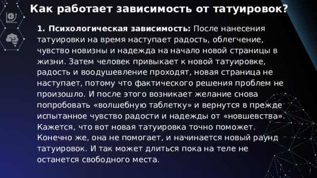 Как работает зависимость от татуировок? 1. Психологическая зависимость:  После нанесения татуировки на время наступает радость, облегчение, чувство новизны и надежда на начало новой страницы в жизни. Затем человек привыкает к новой татуировке, радость и воодушевление проходят, новая страница не наступает, потому что фактического решения проблем не произошло. И после этого возникает желание снова попробовать «волшебную таблетку» и вернутся в прежде испытанное чувство радости и надежды от «новшевства». Кажется, что вот новая татуировка точно поможет. Конечно же, она не помогает, и начинается новый раунд татуировок. И так может длиться пока на теле не останется свободного места.
